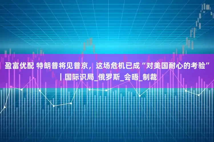 盈富优配 特朗普将见普京，这场危机已成“对美国耐心的考验”｜国际识局_俄罗斯_会晤_制裁