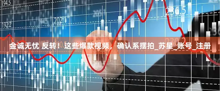 金诚无忧 反转！这些爆款视频，确认系摆拍_苏星_账号_注册