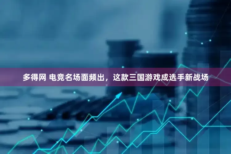 多得网 电竞名场面频出，这款三国游戏成选手新战场