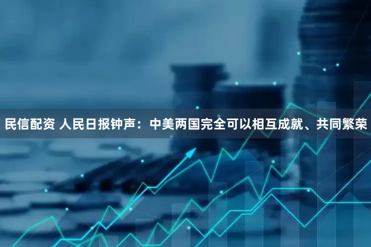 民信配资 人民日报钟声：中美两国完全可以相互成就、共同繁荣