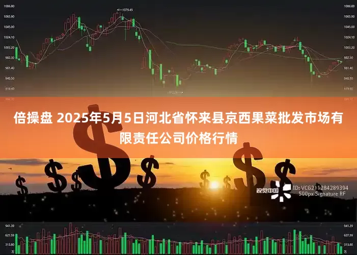 倍操盘 2025年5月5日河北省怀来县京西果菜批发市场有限责任公司价格行情