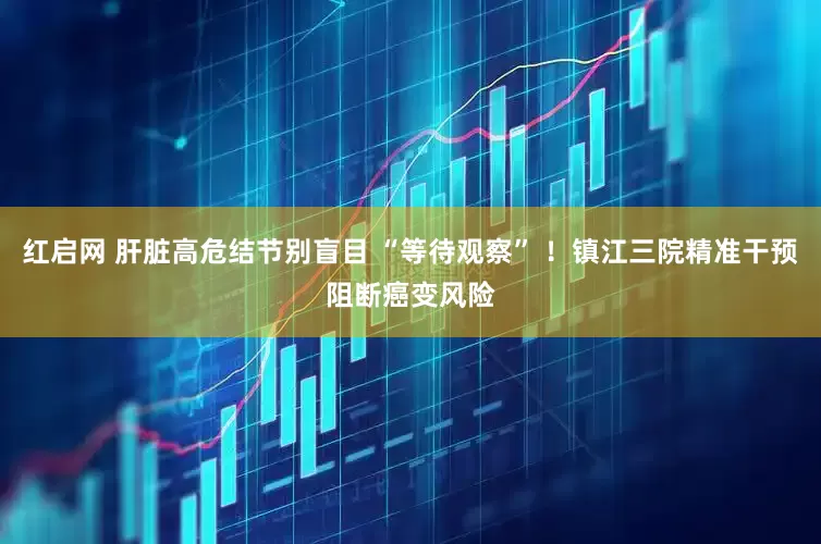 红启网 肝脏高危结节别盲目 “等待观察” ！镇江三院精准干预阻断癌变风险