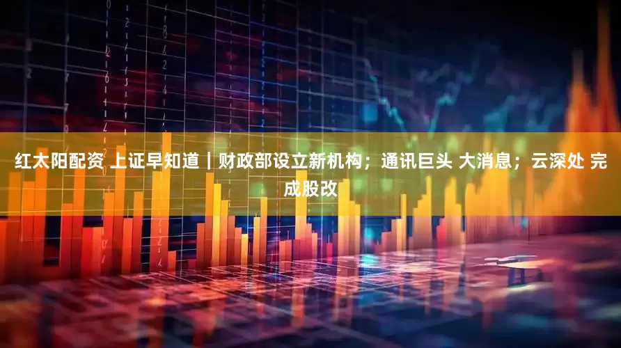 红太阳配资 上证早知道｜财政部设立新机构；通讯巨头 大消息；云深处 完成股改