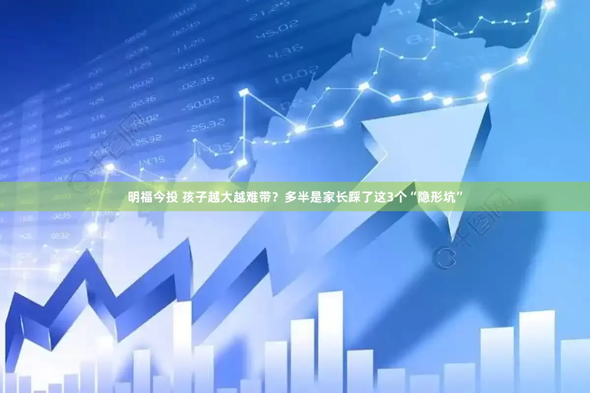 明福今投 孩子越大越难带？多半是家长踩了这3个“隐形坑”