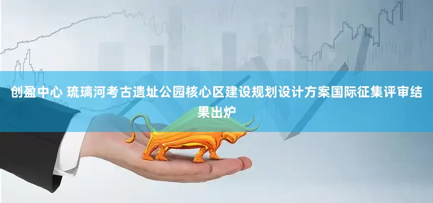 创盈中心 琉璃河考古遗址公园核心区建设规划设计方案国际征集评审结果出炉