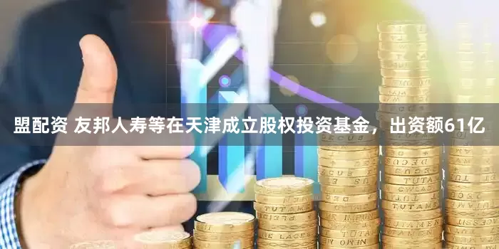 盟配资 友邦人寿等在天津成立股权投资基金，出资额61亿