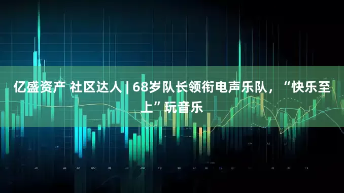 亿盛资产 社区达人 | 68岁队长领衔电声乐队，“快乐至上”玩音乐
